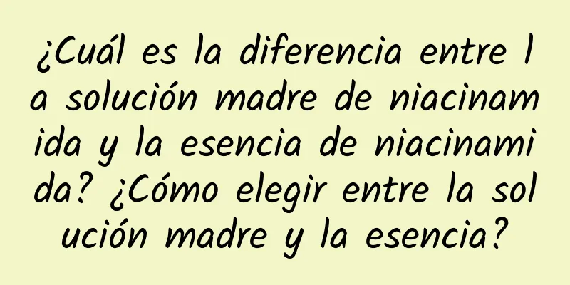 ¿Cuál es la diferencia entre la solución madre de niacinamida y la esencia de niacinamida? ¿Cómo elegir entre la solución madre y la esencia?