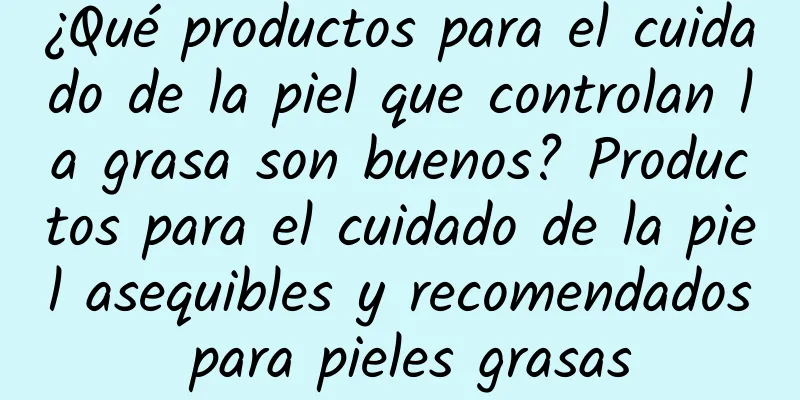 ¿Qué productos para el cuidado de la piel que controlan la grasa son buenos? Productos para el cuidado de la piel asequibles y recomendados para pieles grasas