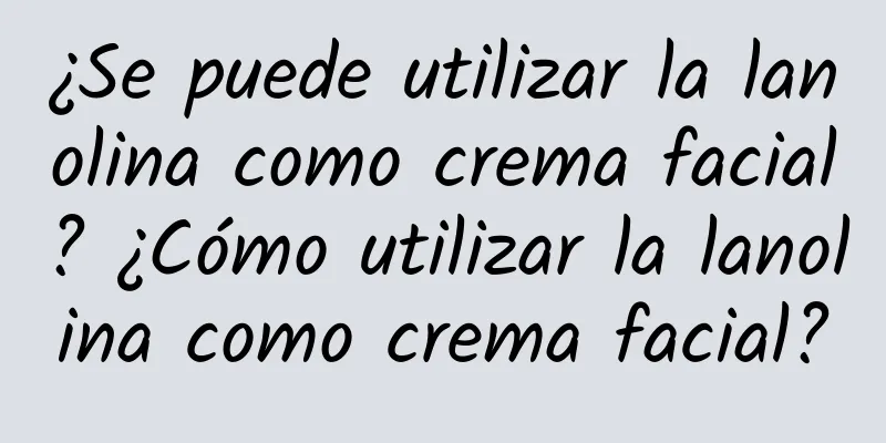 ¿Se puede utilizar la lanolina como crema facial? ¿Cómo utilizar la lanolina como crema facial?