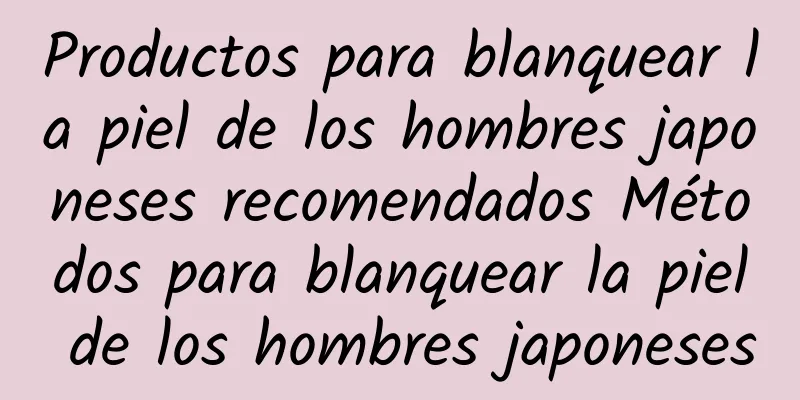 Productos para blanquear la piel de los hombres japoneses recomendados Métodos para blanquear la piel de los hombres japoneses