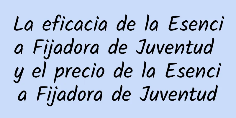 La eficacia de la Esencia Fijadora de Juventud y el precio de la Esencia Fijadora de Juventud