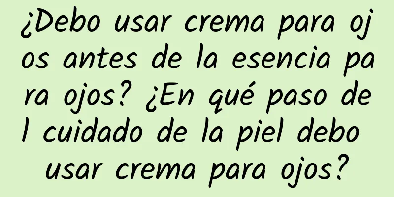 ¿Debo usar crema para ojos antes de la esencia para ojos? ¿En qué paso del cuidado de la piel debo usar crema para ojos?