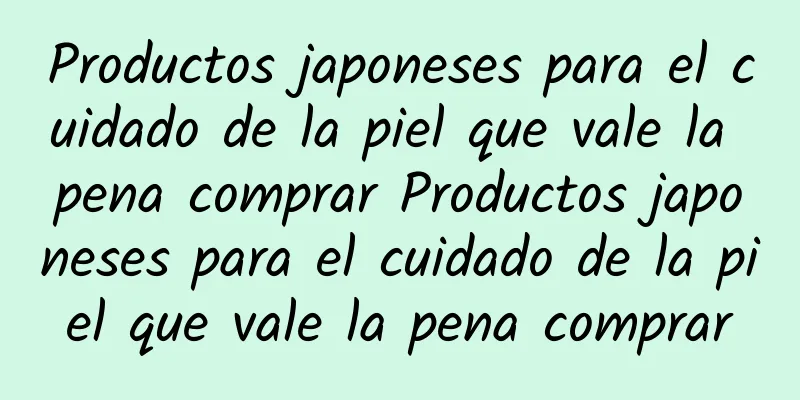 Productos japoneses para el cuidado de la piel que vale la pena comprar Productos japoneses para el cuidado de la piel que vale la pena comprar