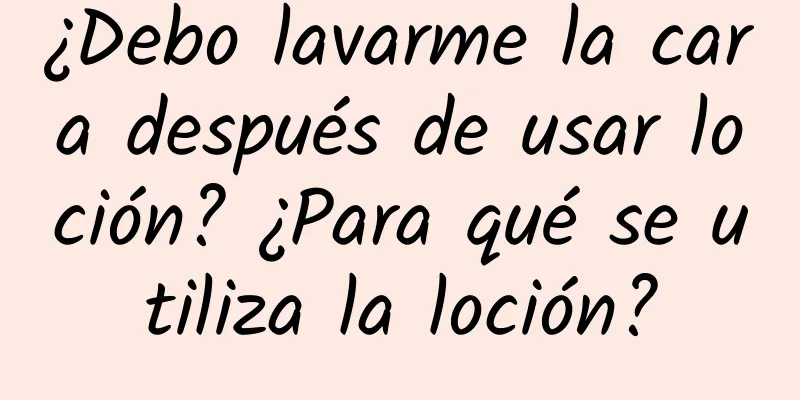 ¿Debo lavarme la cara después de usar loción? ¿Para qué se utiliza la loción?