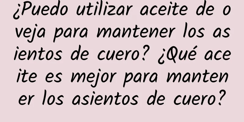 ¿Puedo utilizar aceite de oveja para mantener los asientos de cuero? ¿Qué aceite es mejor para mantener los asientos de cuero?