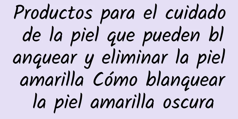 Productos para el cuidado de la piel que pueden blanquear y eliminar la piel amarilla Cómo blanquear la piel amarilla oscura