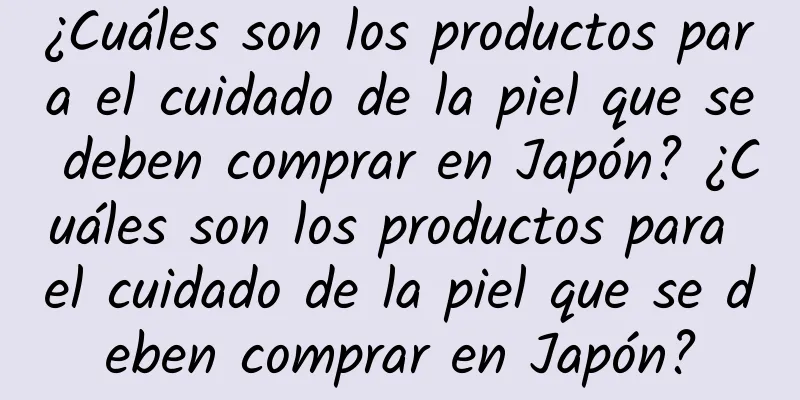 ¿Cuáles son los productos para el cuidado de la piel que se deben comprar en Japón? ¿Cuáles son los productos para el cuidado de la piel que se deben comprar en Japón?