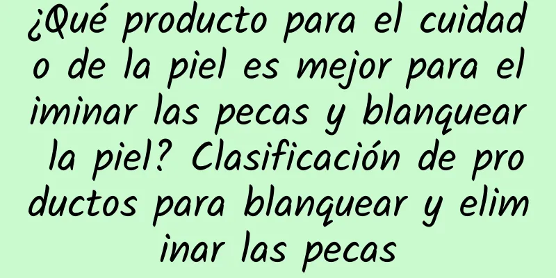 ¿Qué producto para el cuidado de la piel es mejor para eliminar las pecas y blanquear la piel? Clasificación de productos para blanquear y eliminar las pecas