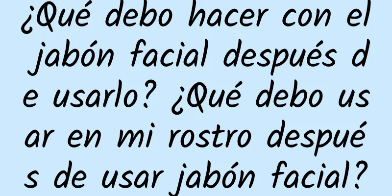 ¿Qué debo hacer con el jabón facial después de usarlo? ¿Qué debo usar en mi rostro después de usar jabón facial?