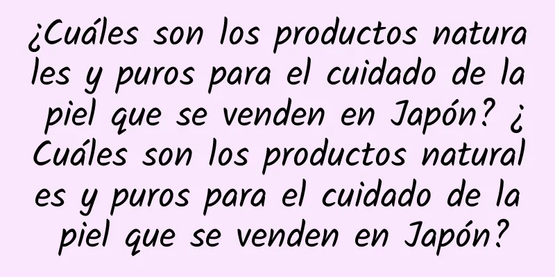 ¿Cuáles son los productos naturales y puros para el cuidado de la piel que se venden en Japón? ¿Cuáles son los productos naturales y puros para el cuidado de la piel que se venden en Japón?