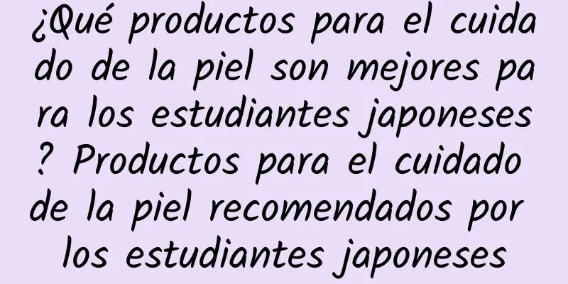 ¿Qué productos para el cuidado de la piel son mejores para los estudiantes japoneses? Productos para el cuidado de la piel recomendados por los estudiantes japoneses