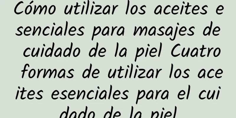 Cómo utilizar los aceites esenciales para masajes de cuidado de la piel Cuatro formas de utilizar los aceites esenciales para el cuidado de la piel