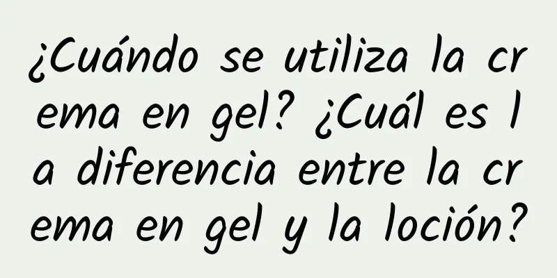 ¿Cuándo se utiliza la crema en gel? ¿Cuál es la diferencia entre la crema en gel y la loción?