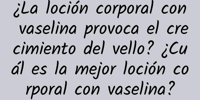 ¿La loción corporal con vaselina provoca el crecimiento del vello? ¿Cuál es la mejor loción corporal con vaselina?