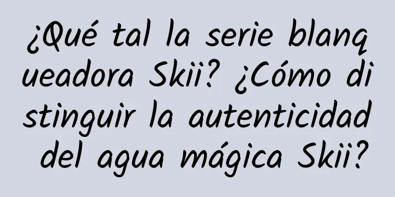 ¿Qué tal la serie blanqueadora Skii? ¿Cómo distinguir la autenticidad del agua mágica Skii?