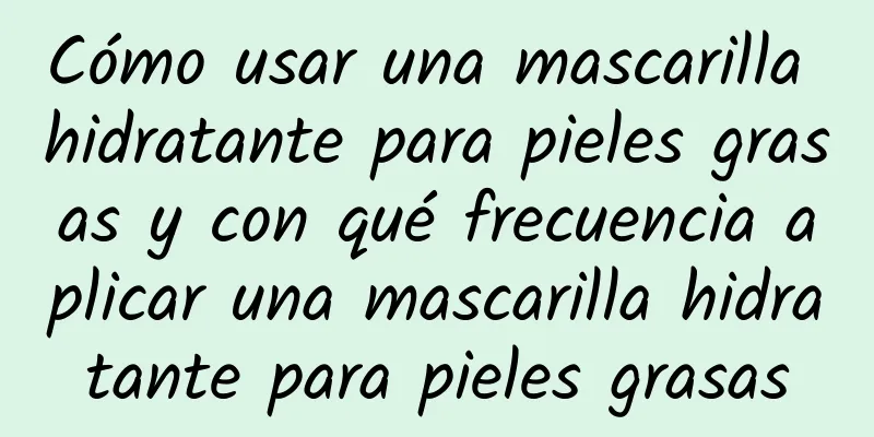 Cómo usar una mascarilla hidratante para pieles grasas y con qué frecuencia aplicar una mascarilla hidratante para pieles grasas