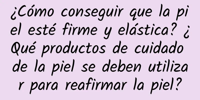 ¿Cómo conseguir que la piel esté firme y elástica? ¿Qué productos de cuidado de la piel se deben utilizar para reafirmar la piel?