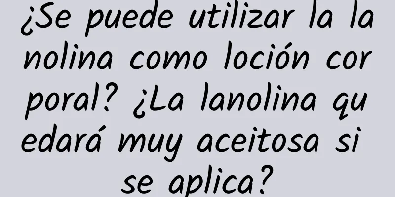 ¿Se puede utilizar la lanolina como loción corporal? ¿La lanolina quedará muy aceitosa si se aplica?