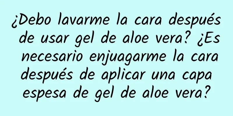 ¿Debo lavarme la cara después de usar gel de aloe vera? ¿Es necesario enjuagarme la cara después de aplicar una capa espesa de gel de aloe vera?