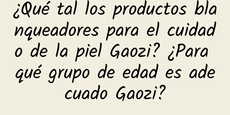 ¿Qué tal los productos blanqueadores para el cuidado de la piel Gaozi? ¿Para qué grupo de edad es adecuado Gaozi?