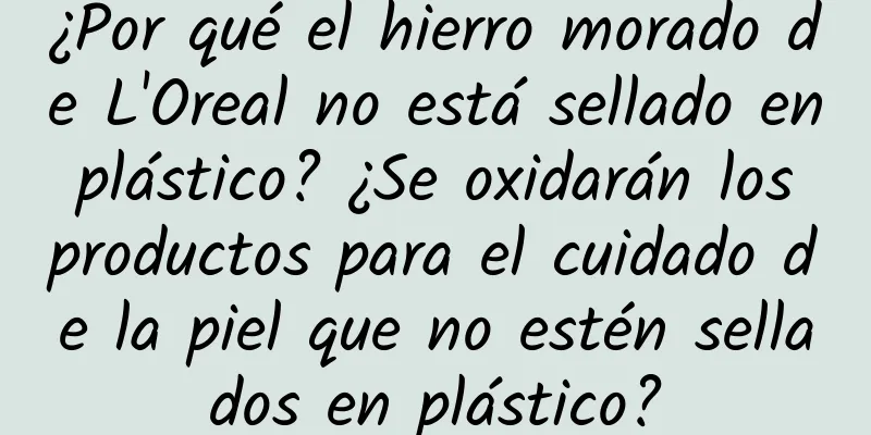 ¿Por qué el hierro morado de L'Oreal no está sellado en plástico? ¿Se oxidarán los productos para el cuidado de la piel que no estén sellados en plástico?