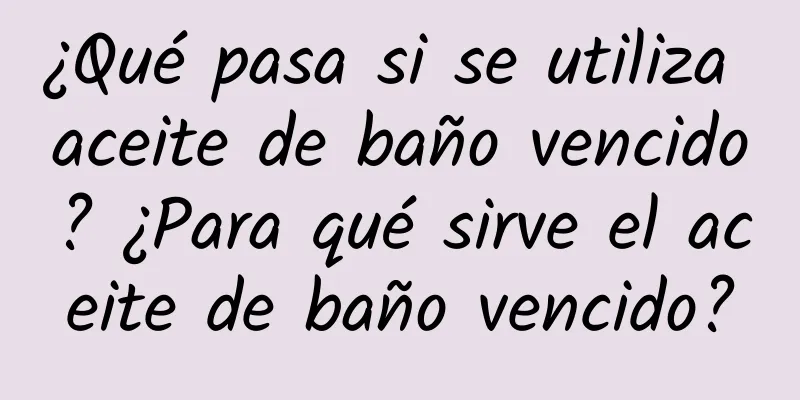 ¿Qué pasa si se utiliza aceite de baño vencido? ¿Para qué sirve el aceite de baño vencido?