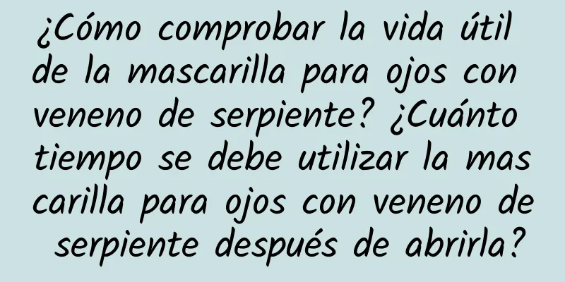 ¿Cómo comprobar la vida útil de la mascarilla para ojos con veneno de serpiente? ¿Cuánto tiempo se debe utilizar la mascarilla para ojos con veneno de serpiente después de abrirla?