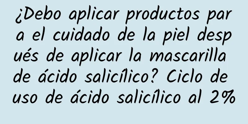 ¿Debo aplicar productos para el cuidado de la piel después de aplicar la mascarilla de ácido salicílico? Ciclo de uso de ácido salicílico al 2%