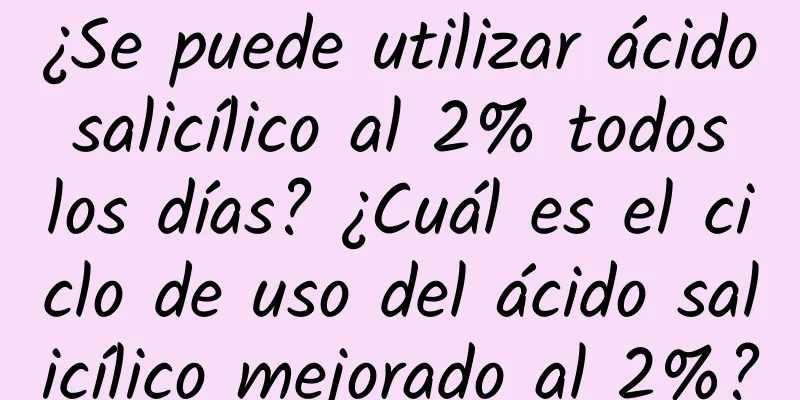 ¿Se puede utilizar ácido salicílico al 2% todos los días? ¿Cuál es el ciclo de uso del ácido salicílico mejorado al 2%?