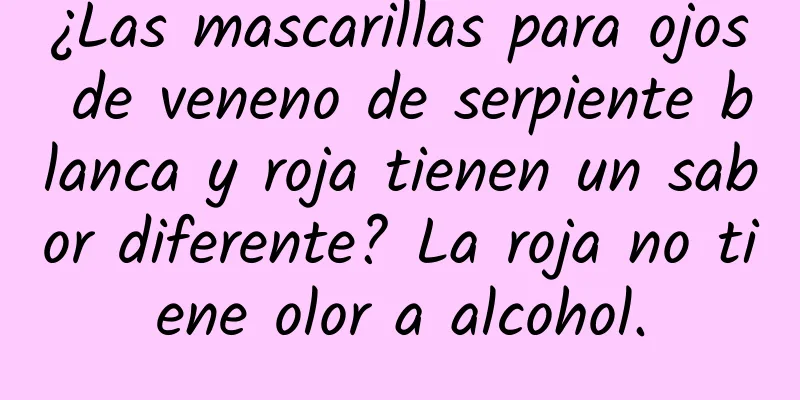 ¿Las mascarillas para ojos de veneno de serpiente blanca y roja tienen un sabor diferente? La roja no tiene olor a alcohol.