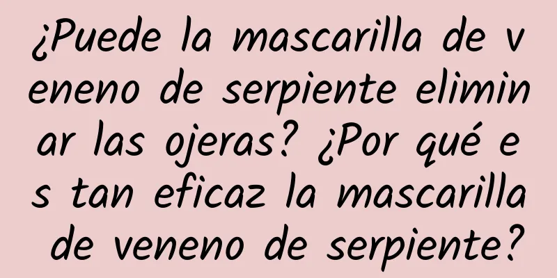 ¿Puede la mascarilla de veneno de serpiente eliminar las ojeras? ¿Por qué es tan eficaz la mascarilla de veneno de serpiente?