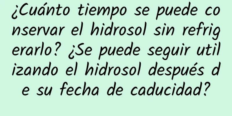 ¿Cuánto tiempo se puede conservar el hidrosol sin refrigerarlo? ¿Se puede seguir utilizando el hidrosol después de su fecha de caducidad?