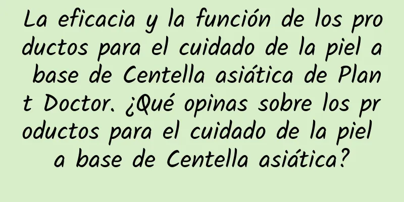 La eficacia y la función de los productos para el cuidado de la piel a base de Centella asiática de Plant Doctor. ¿Qué opinas sobre los productos para el cuidado de la piel a base de Centella asiática?