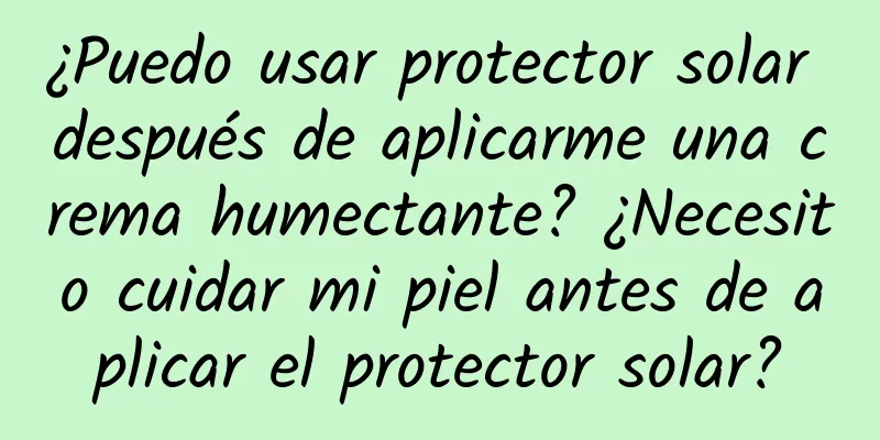 ¿Puedo usar protector solar después de aplicarme una crema humectante? ¿Necesito cuidar mi piel antes de aplicar el protector solar?