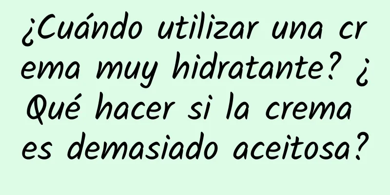 ¿Cuándo utilizar una crema muy hidratante? ¿Qué hacer si la crema es demasiado aceitosa?