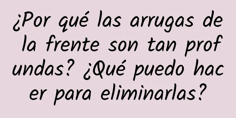 ¿Por qué las arrugas de la frente son tan profundas? ¿Qué puedo hacer para eliminarlas?