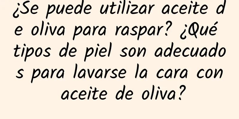 ¿Se puede utilizar aceite de oliva para raspar? ¿Qué tipos de piel son adecuados para lavarse la cara con aceite de oliva?