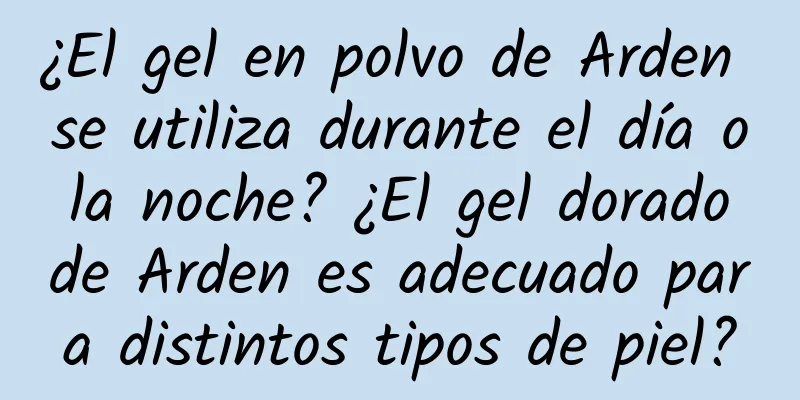 ¿El gel en polvo de Arden se utiliza durante el día o la noche? ¿El gel dorado de Arden es adecuado para distintos tipos de piel?