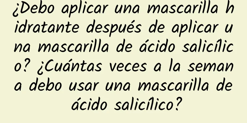 ¿Debo aplicar una mascarilla hidratante después de aplicar una mascarilla de ácido salicílico? ¿Cuántas veces a la semana debo usar una mascarilla de ácido salicílico?