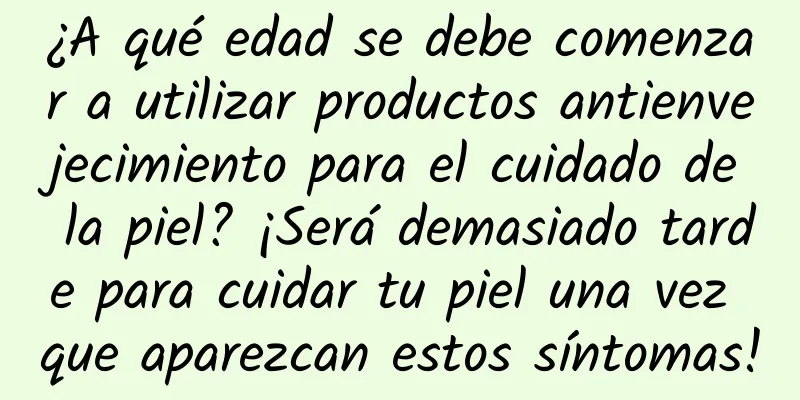 ¿A qué edad se debe comenzar a utilizar productos antienvejecimiento para el cuidado de la piel? ¡Será demasiado tarde para cuidar tu piel una vez que aparezcan estos síntomas!