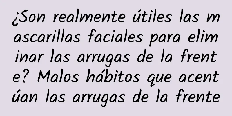 ¿Son realmente útiles las mascarillas faciales para eliminar las arrugas de la frente? Malos hábitos que acentúan las arrugas de la frente