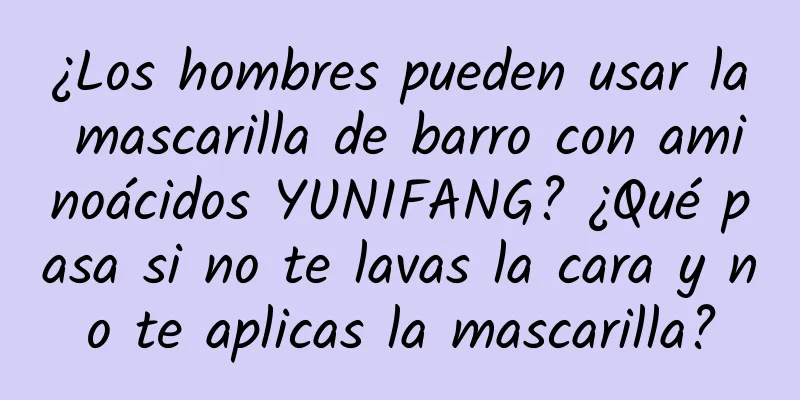 ¿Los hombres pueden usar la mascarilla de barro con aminoácidos YUNIFANG? ¿Qué pasa si no te lavas la cara y no te aplicas la mascarilla?