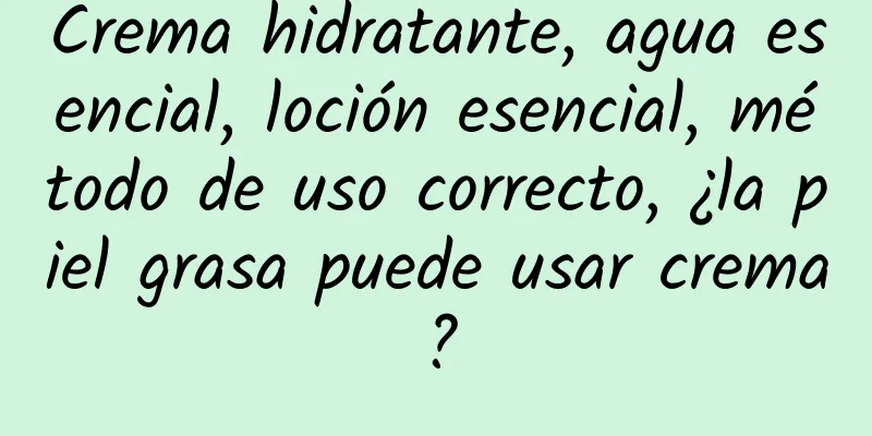 Crema hidratante, agua esencial, loción esencial, método de uso correcto, ¿la piel grasa puede usar crema?