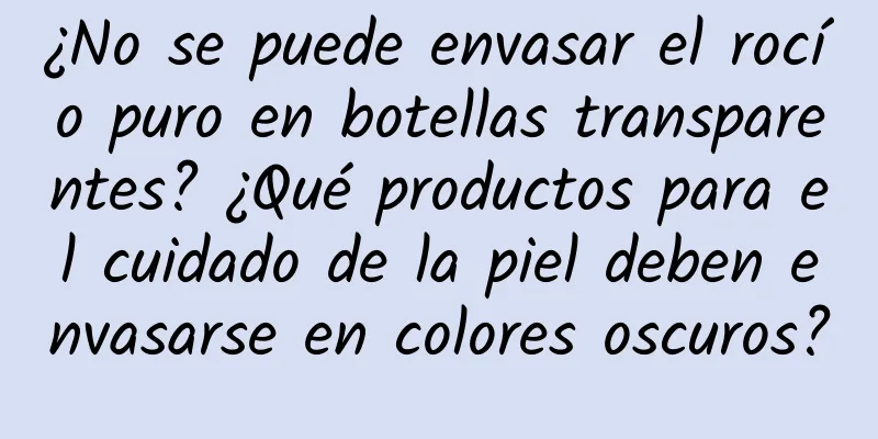 ¿No se puede envasar el rocío puro en botellas transparentes? ¿Qué productos para el cuidado de la piel deben envasarse en colores oscuros?