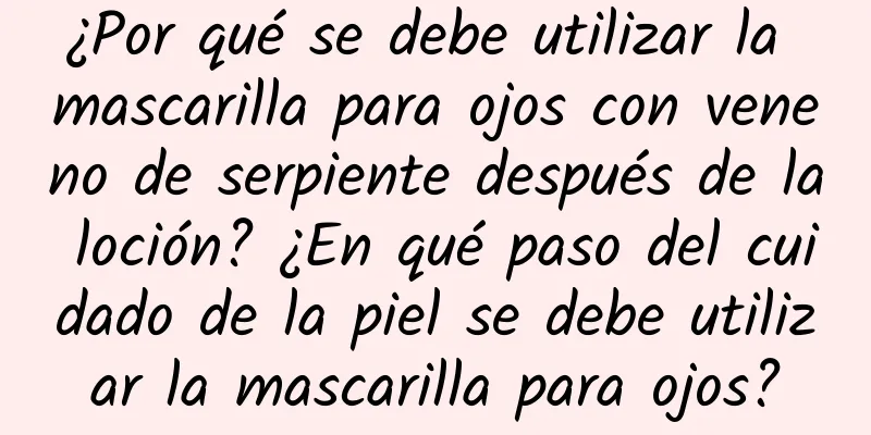 ¿Por qué se debe utilizar la mascarilla para ojos con veneno de serpiente después de la loción? ¿En qué paso del cuidado de la piel se debe utilizar la mascarilla para ojos?