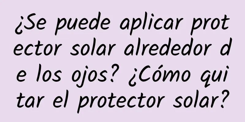 ¿Se puede aplicar protector solar alrededor de los ojos? ¿Cómo quitar el protector solar?