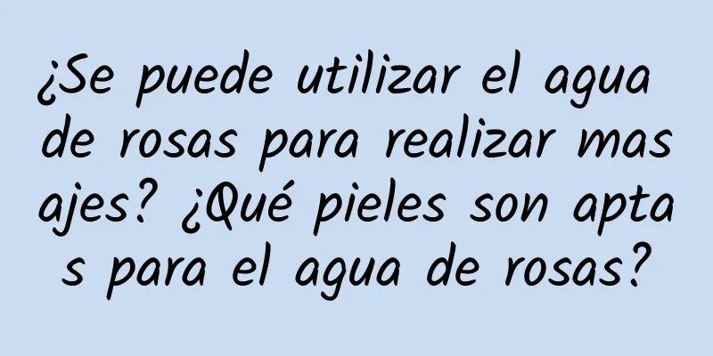 ¿Se puede utilizar el agua de rosas para realizar masajes? ¿Qué pieles son aptas para el agua de rosas?