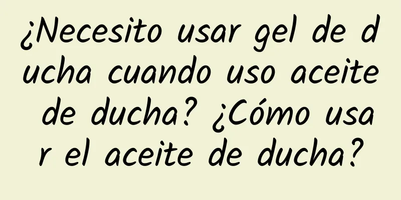 ¿Necesito usar gel de ducha cuando uso aceite de ducha? ¿Cómo usar el aceite de ducha?