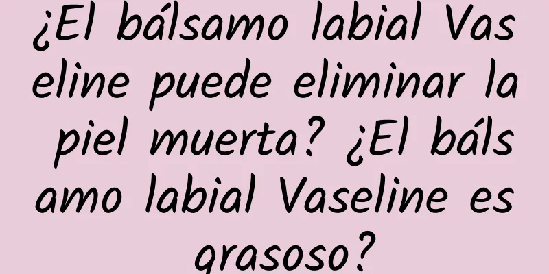 ¿El bálsamo labial Vaseline puede eliminar la piel muerta? ¿El bálsamo labial Vaseline es grasoso?