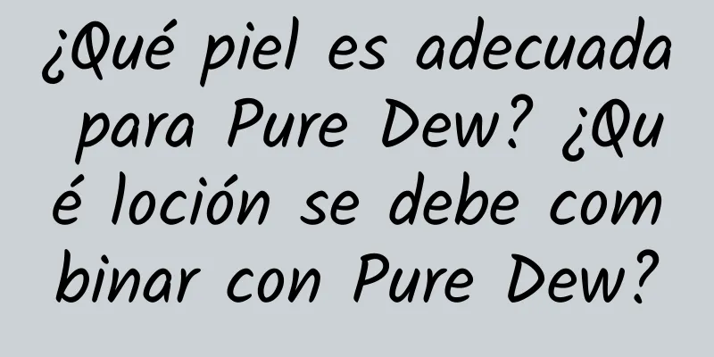 ¿Qué piel es adecuada para Pure Dew? ¿Qué loción se debe combinar con Pure Dew?